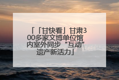 「甘快看」甘肃300多家文博单位馆内室外同步“互动”遗产新活力
