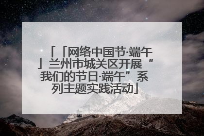 「网络中国节·端午」兰州市城关区开展“我们的节日·端午”系列主题实践活动