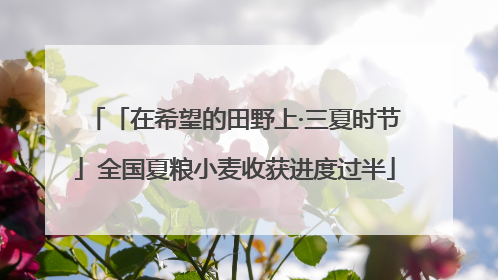 「在希望的田野上·三夏时节」全国夏粮小麦收获进度过半