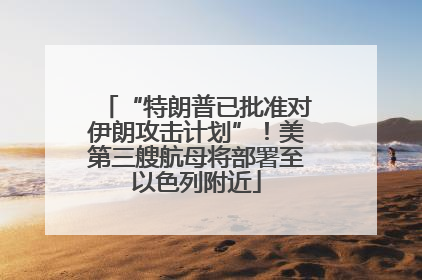 “特朗普已批准对伊朗攻击计划”！美第三艘航母将部署至以色列附近