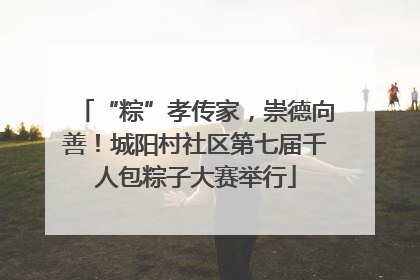 “粽”孝传家，崇德向善！城阳村社区第七届千人包粽子大赛举行