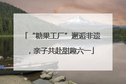 “糖果工厂”邂逅非遗，亲子共赴甜趣六一