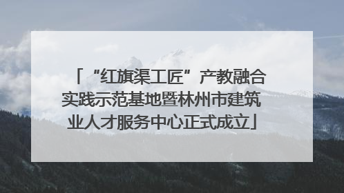 “红旗渠工匠”产教融合实践示范基地暨林州市建筑业人才服务中心正式成立