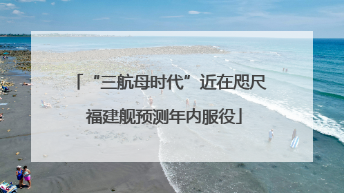 “三航母时代”近在咫尺 福建舰预测年内服役