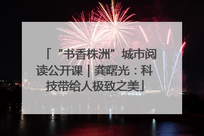 “书香株洲”城市阅读公开课｜龚曙光：科技带给人极致之美