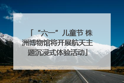 “六一”儿童节 株洲博物馆将开展航天主题沉浸式体验活动