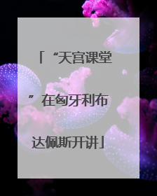 “天宫课堂”在匈牙利布达佩斯开讲