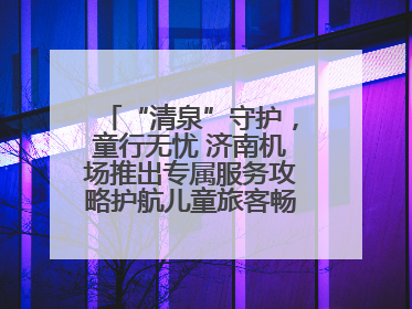 “清泉”守护，童行无忧 济南机场推出专属服务攻略护航儿童旅客畅行空港