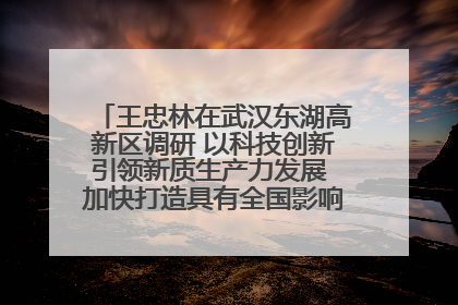 王忠林在武汉东湖高新区调研 以科技创新引领新质生产力发展 加快打造具有全国影响力的科技创新高地