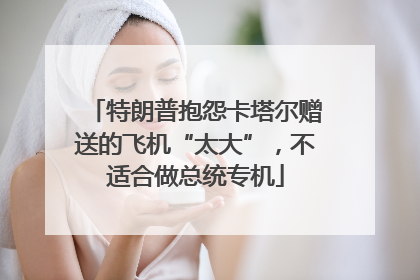 特朗普抱怨卡塔尔赠送的飞机“太大”，不适合做总统专机