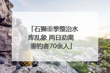 石狮重拳整治水库乱象 两日劝离垂钓者70余人