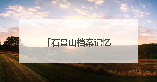 石景山档案记忆数字展上线，展示全区历史人文与蝶变复兴历程