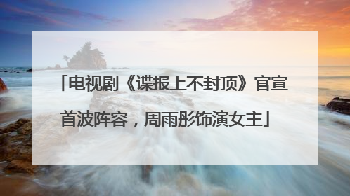 电视剧《谍报上不封顶》官宣首波阵容，周雨彤饰演女主