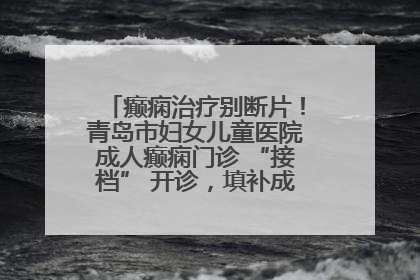 癫痫治疗别断片！青岛市妇女儿童医院成人癫痫门诊 “接档” 开诊，填补成年延续治疗空白