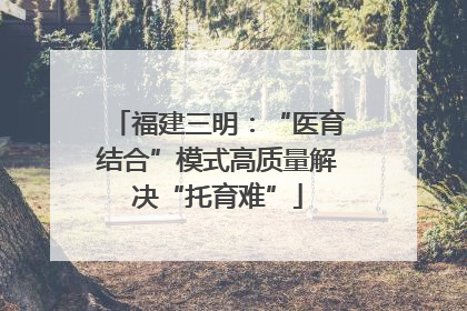 福建三明：“医育结合”模式高质量解决“托育难”