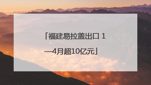 福建易拉盖出口 1—4月超10亿元
