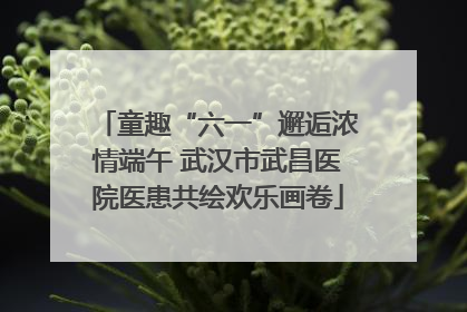 童趣“六一”邂逅浓情端午 武汉市武昌医院医患共绘欢乐画卷