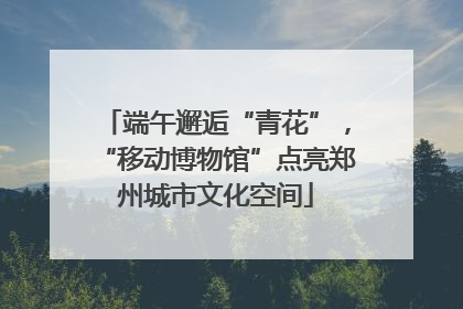 端午邂逅“青花”，“移动博物馆”点亮郑州城市文化空间
