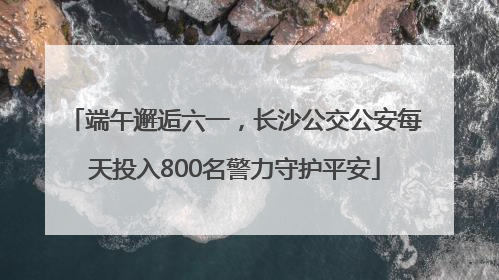 端午邂逅六一，长沙公交公安每天投入800名警力守护平安