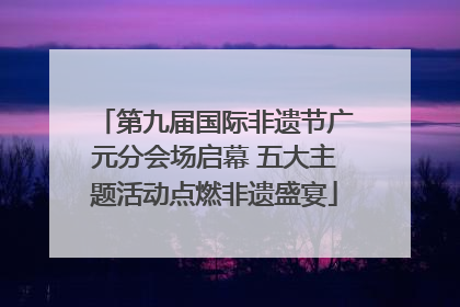 第九届国际非遗节广元分会场启幕 五大主题活动点燃非遗盛宴