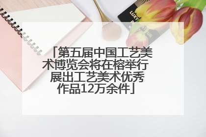 第五届中国工艺美术博览会将在榕举行 展出工艺美术优秀作品12万余件