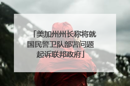 美加州州长称将就国民警卫队部署问题起诉联邦政府