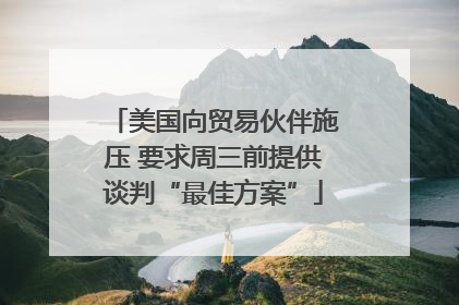 美国向贸易伙伴施压 要求周三前提供谈判“最佳方案”