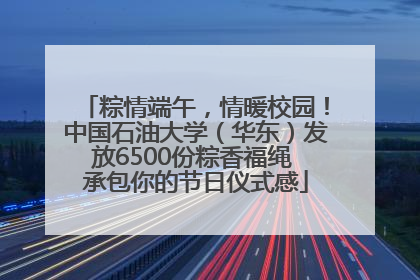 粽情端午，情暖校园！中国石油大学（华东）发放6500份粽香福绳 承包你的节日仪式感