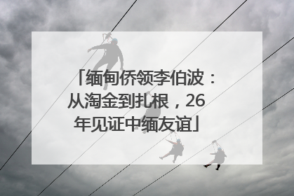 缅甸侨领李伯波：从淘金到扎根，26年见证中缅友谊
