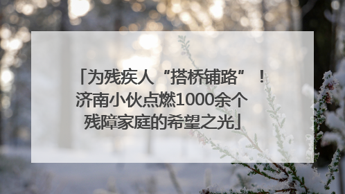 为残疾人“搭桥铺路”！济南小伙点燃1000余个残障家庭的希望之光