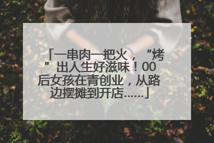 一串肉一把火，“烤”出人生好滋味！00后女孩在青创业，从路边摆摊到开店……