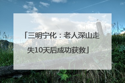 三明宁化：老人深山走失10天后成功获救