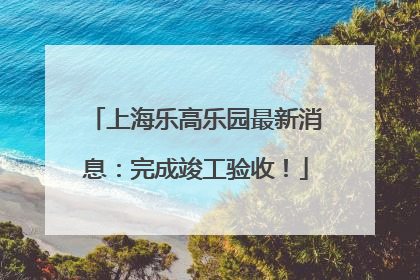 上海乐高乐园最新消息：完成竣工验收！