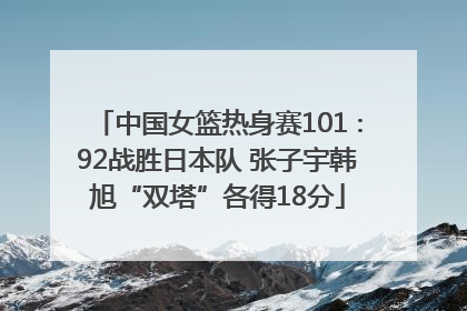中国女篮热身赛101∶92战胜日本队 张子宇韩旭“双塔”各得18分