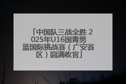 中国队三战全胜 2025年U16国青男篮国际挑战赛（广安赛区）圆满收官