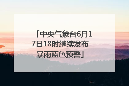 中央气象台6月17日18时继续发布暴雨蓝色预警