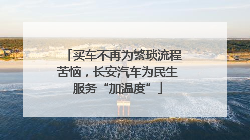 买车不再为繁琐流程苦恼，长安汽车为民生服务“加温度”