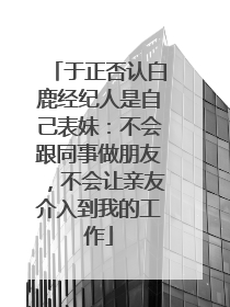 于正否认白鹿经纪人是自己表妹：不会跟同事做朋友，不会让亲友介入到我的工作