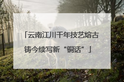 云南江川千年技艺熔古铸今续写新“铜话”