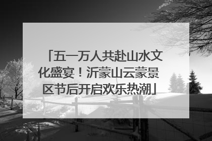 五一万人共赴山水文化盛宴！沂蒙山云蒙景区节后开启欢乐热潮
