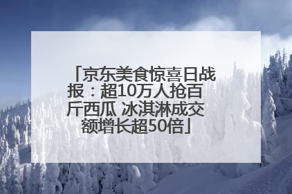 京东美食惊喜日战报：超10万人抢百斤西瓜 冰淇淋成交额增长超50倍