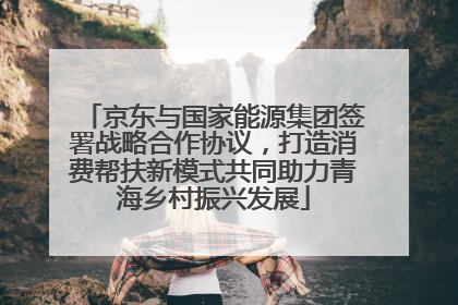 京东与国家能源集团签署战略合作协议，打造消费帮扶新模式共同助力青海乡村振兴发展