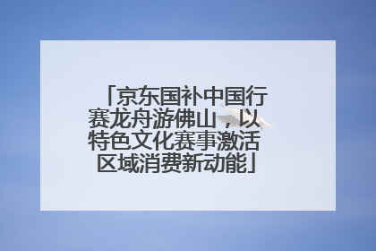 京东国补中国行赛龙舟游佛山，以特色文化赛事激活区域消费新动能