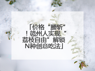 价格“腰斩”！赣州人实现“荔枝自由”解锁N种创意吃法