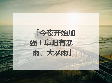 今夜开始加强！阜阳有暴雨、大暴雨