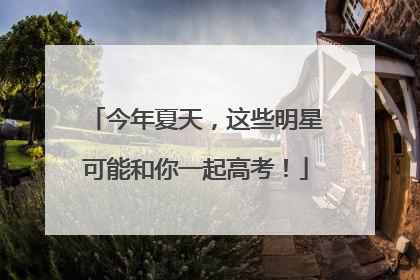 今年夏天，这些明星可能和你一起高考！