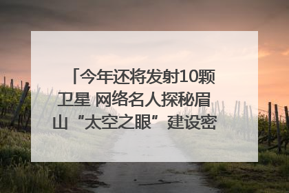 今年还将发射10颗卫星 网络名人探秘眉山“太空之眼”建设密码｜网络名人四川行
