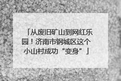 从废旧矿山到网红乐园！济南市钢城区这个小山村成功“变身”