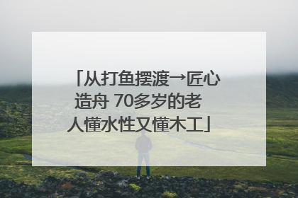 从打鱼摆渡→匠心造舟 70多岁的老人懂水性又懂木工