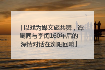 以戏为媒文旅共舞，谭嗣同与李闰160年后的深情对话在浏阳回响
